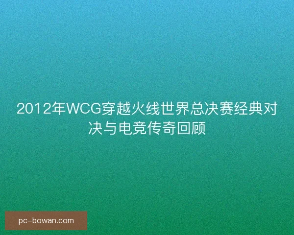 2012年WCG穿越火线世界总决赛经典对决与电竞传奇回顾 2012年WCG穿越火线世界总决赛经典对决与电竞传奇回顾