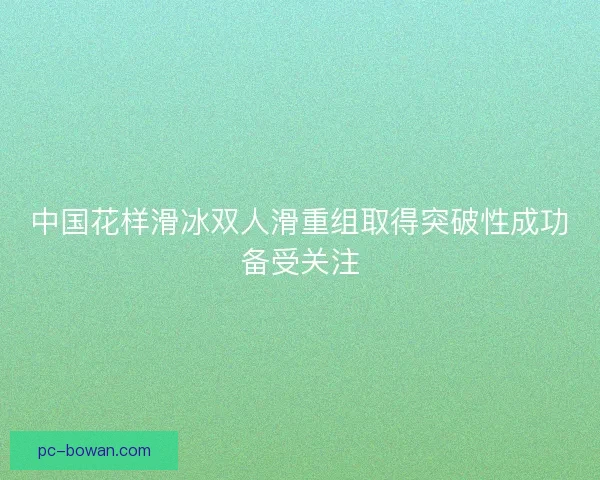 中国花样滑冰双人滑重组取得突破性成功备受关注 中国花样滑冰双人滑重组取得突破性成功备受关注
