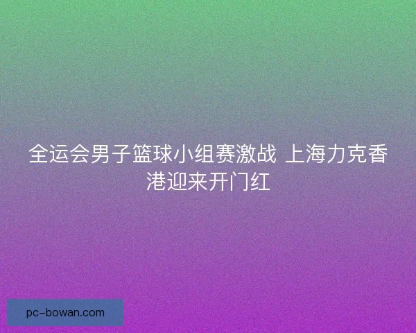 全运会男子篮球小组赛激战 上海力克香港迎来开门红 全运会男子篮球小组赛激战 上海力克香港迎来开门红