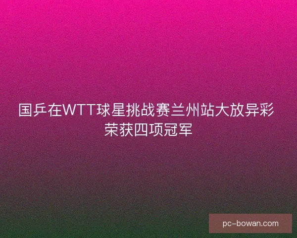 国乒在WTT球星挑战赛兰州站大放异彩 荣获四项冠军 国乒在WTT球星挑战赛兰州站大放异彩 荣获四项冠军