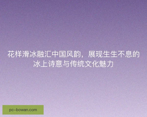 花样滑冰融汇中国风韵，展现生生不息的冰上诗意与传统文化魅力