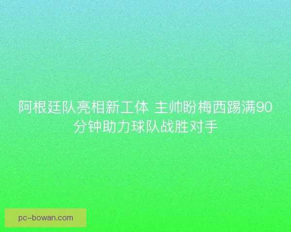 阿根廷队亮相新工体 主帅盼梅西踢满90分钟助力球队战胜对手