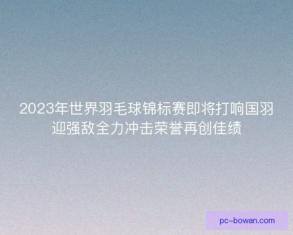 2023年世界羽毛球锦标赛即将打响国羽迎强敌全力冲击荣誉再创佳绩