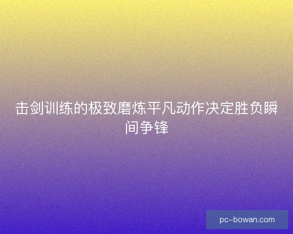 击剑训练的极致磨炼平凡动作决定胜负瞬间争锋 击剑训练的极致磨炼平凡动作决定胜负瞬间争锋