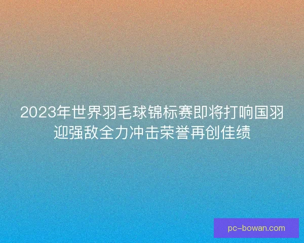2023年世界羽毛球锦标赛即将打响国羽迎强敌全力冲击荣誉再创佳绩