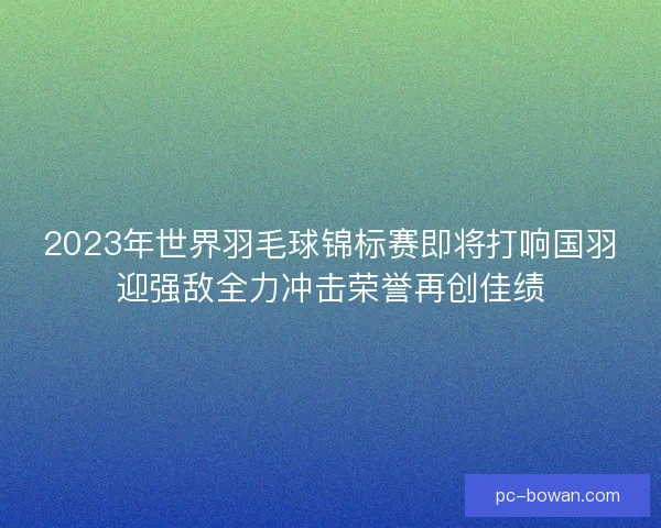 2023年世界羽毛球锦标赛即将打响国羽迎强敌全力冲击荣誉再创佳绩