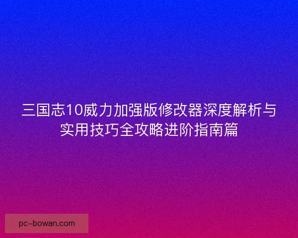 三国志10威力加强版修改器深度解析与实用技巧全攻略进阶指南篇