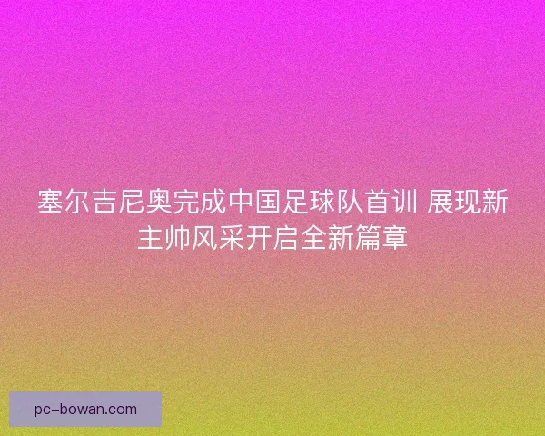 塞尔吉尼奥完成中国足球队首训 展现新主帅风采开启全新篇章