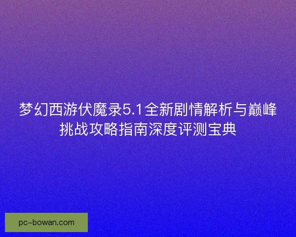梦幻西游伏魔录5.1全新剧情解析与巅峰挑战攻略指南深度评测宝典