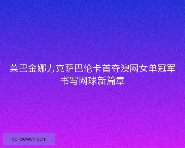 莱巴金娜力克萨巴伦卡首夺澳网女单冠军书写网球新篇章