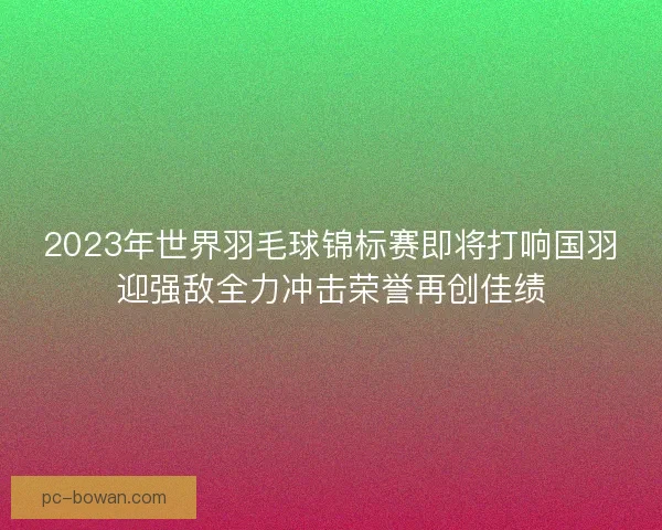 2023年世界羽毛球锦标赛即将打响国羽迎强敌全力冲击荣誉再创佳绩 2023年世界羽毛球锦标赛即将打响国羽迎强敌全力冲击荣誉再创佳绩