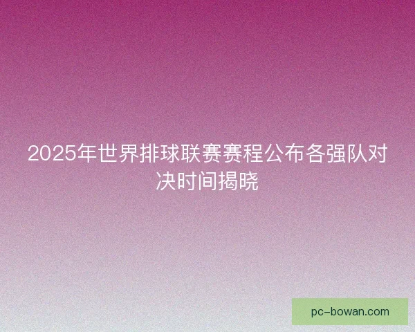 2025年世界排球联赛赛程公布各强队对决时间揭晓 2025年世界排球联赛赛程公布各强队对决时间揭晓