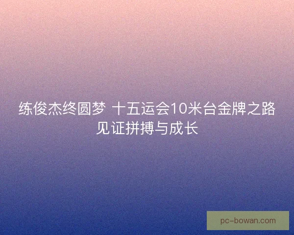 练俊杰终圆梦 十五运会10米台金牌之路见证拼搏与成长